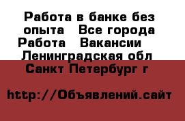 Работа в банке без опыта - Все города Работа » Вакансии   . Ленинградская обл.,Санкт-Петербург г.